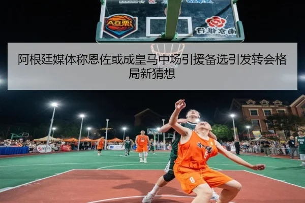 阿根廷媒体称恩佐或成皇马中场引援备选引发转会格局新猜想（kaiyun）