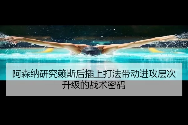 阿森纳研究赖斯后插上打法带动进攻层次升级的战术密码 | kaiyun