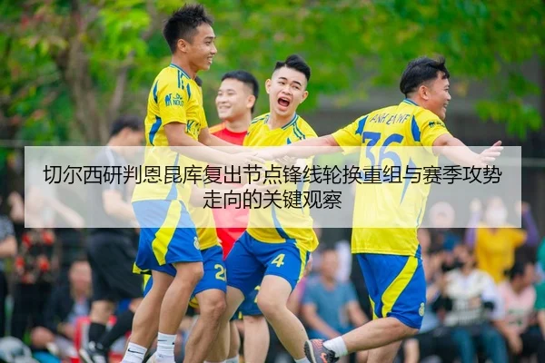 切尔西研判恩昆库复出节点锋线轮换重组与赛季攻势走向的关键观察 | kaiyun
