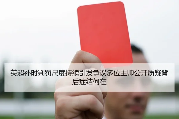 英超补时判罚尺度持续引发争议多位主帅公开质疑背后症结何在 | kaiyun