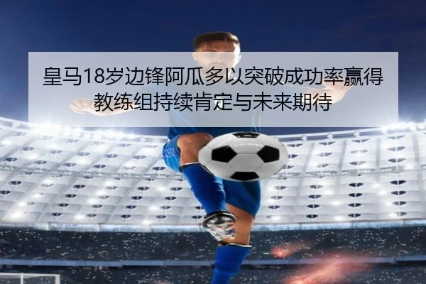 皇马18岁边锋阿瓜多以突破成功率赢得教练组持续肯定与未来期待 | kaiyun